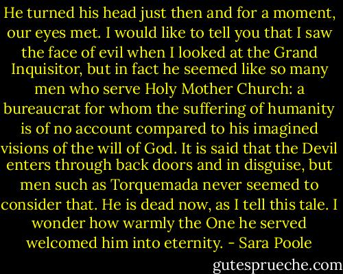 He turned his head just then and for a moment, our eyes met. I would like to tell you that I saw the face of evil when I looked at the Grand Inquisitor, but in fact he seemed like so many men who serve Holy Mother Church: a bureaucrat for whom the suffering of humanity is of no account compared to his imagined visions of the will of God. It is said that the Devil enters through back doors and in disguise, but men such as Torquemada never seemed to consider that. He is dead now, as I tell this tale. I wonder how warmly the One he served welcomed him into eternity. - Sara Poole