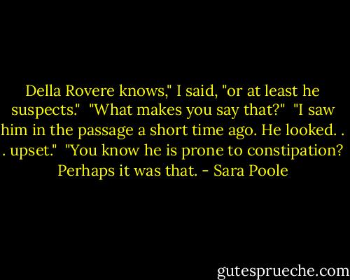Della Rovere knows," I said, "or at least he suspects."<br /> "What makes you say that?"<br /> "I saw him in the passage a short time ago. He looked. . . upset."<br /> "You know he is prone to constipation? Perhaps it was that. - Sara Poole