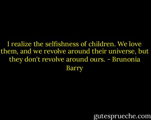 I realize the selfishness of children. We love them, and we revolve around their universe, but they don't revolve around ours. - Brunonia Barry