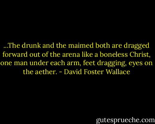 ...The drunk and the maimed both are dragged forward out of the arena like a boneless Christ, one man under each arm, feet dragging, eyes on the aether. - David Foster Wallace
