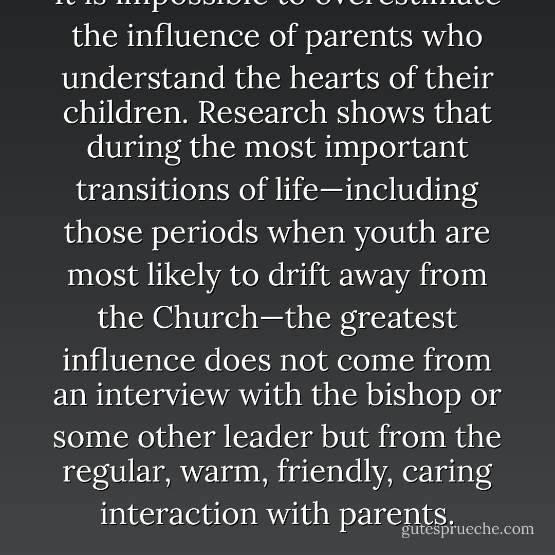 It is impossible to overestimate the influence of parents who understand the hearts of their children. Research shows that during the most important transitions of life—including those periods when youth are most likely to drift away from the Church—the greatest influence does not come from an interview with the bishop or some other leader but from the regular, warm, friendly, caring interaction with parents. - Robert D. Hales