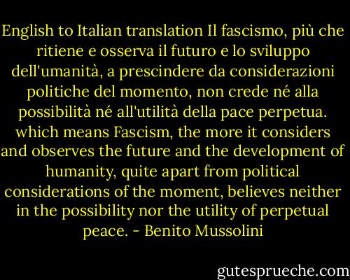 English to Italian translation<br />Il fascismo, più che ritiene e osserva il futuro e lo sviluppo dell'umanità, a prescindere da considerazioni politiche del momento, non crede né alla possibilità né all'utilità della pace perpetua. which means Fascism, the more it considers and observes the future and the development of humanity, quite apart from political considerations of the moment, believes neither in the possibility nor the utility of perpetual peace. - Benito Mussolini
