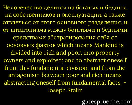 Человечество делится на богатых и бедных, на собственников и эксплуатации, а также отвлечься от этого основного разделения, и от антагонизма между богатыми и бедными средствами абстрагирования себя от основных фактов which means Mankind is divided into rich and poor, into property owners and exploited; and to abstract oneself from this fundamental division; and from the antagonism between poor and rich means abstracting oneself from fundamental facts. - Joseph Stalin