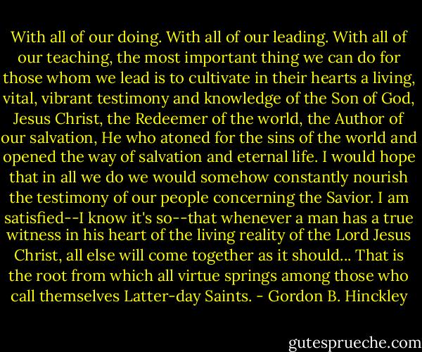 With all of our doing. With all of our leading. With all of our teaching, the most important thing we can do for those whom we lead is to cultivate in their hearts a living, vital, vibrant testimony and knowledge of the Son of God, Jesus Christ, the Redeemer of the world, the Author of our salvation, He who atoned for the sins of the world and opened the way of salvation and eternal life. I would hope that in all we do we would somehow constantly nourish the testimony of our people concerning the Savior. I am satisfied--I know it's so--that whenever a man has a true witness in his heart of the living reality of the Lord Jesus Christ, all else will come together as it should... That is the root from which all virtue springs among those who call themselves Latter-day Saints. - Gordon B. Hinckley