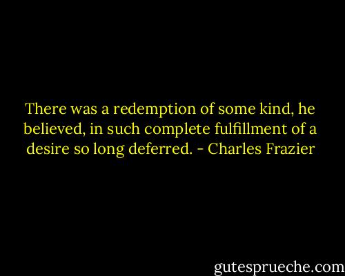 There was a redemption of some kind, he believed, in such complete fulfillment of a desire so long deferred. - Charles Frazier
