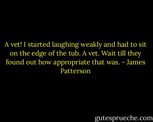 A vet! I started laughing weakly and had to sit on the edge of the tub. A vet. Wait till they found out how appropriate that was. - James Patterson