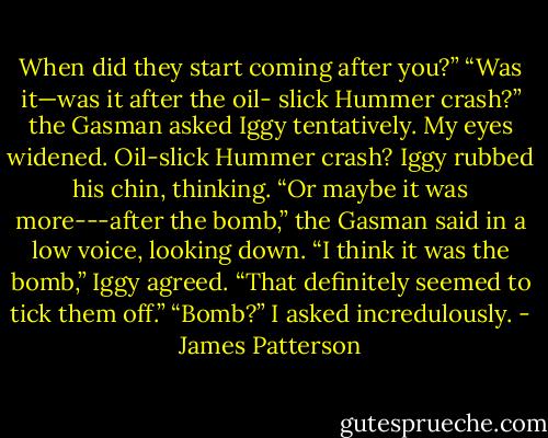When did they start coming after you?”<br />“Was it—was it after the oil- slick Hummer crash?” the Gasman asked Iggy tentatively.<br />My eyes widened. Oil-slick Hummer crash?<br />Iggy rubbed his chin, thinking.<br />“Or maybe it was more---after the bomb,” the Gasman said in a low voice, looking down.<br />“I think it was the bomb,” Iggy agreed. “That definitely seemed to tick them off.”<br />“Bomb?” I asked incredulously. - James Patterson