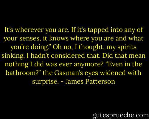 It’s wherever you are. If it’s tapped into any of your senses, it knows where you are and what you’re doing.”<br />Oh no, I thought, my spirits sinking. I hadn’t considered that. Did that mean nothing I did was ever anymore?<br />“Even in the bathroom?” the Gasman’s eyes widened with surprise. - James Patterson