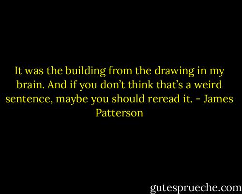 It was the building from the drawing in my brain.<br />And if you don’t think that’s a weird sentence, maybe you should reread it. - James Patterson