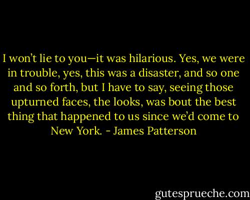 I won’t lie to you—it was hilarious. Yes, we were in trouble, yes, this was a disaster, and so one and so forth, but I have to say, seeing those upturned faces, the looks, was bout the best thing that happened to us since we’d come to New York. - James Patterson