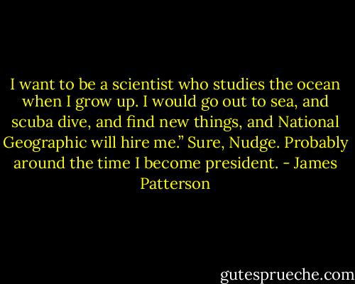 I want to be a scientist who studies the ocean when I grow up. I would go out to sea, and scuba dive, and find new things, and National Geographic will hire me.”<br />Sure, Nudge. Probably around the time I become president. - James Patterson