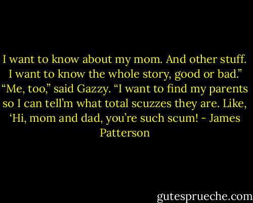 I want to know about my mom. And other stuff. I want to know the whole story, good or bad.”<br />“Me, too,” said Gazzy. “I want to find my parents so I can tell’m what total scuzzes they are. Like, ‘Hi, mom and dad, you’re such scum! - James Patterson