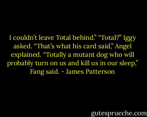 I couldn’t leave Total behind.”<br />“Total?” Iggy asked.<br />“That’s what his card said,” Angel explained.<br />“Totally a mutant dog who will probably turn on us and kill us in our sleep,” Fang said. - James Patterson