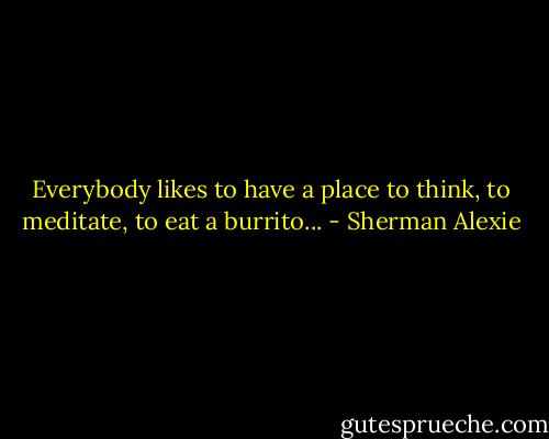 Everybody likes to have a place to think, to meditate, to eat a burrito... - Sherman Alexie