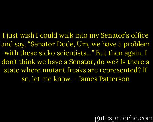 I just wish I could walk into my Senator’s office and say, “Senator Dude, Um, we have a problem with these sicko scientists…”<br />But then again, I don’t think we have a Senator, do we? Is there a state where mutant freaks are represented? If so, let me know. - James Patterson