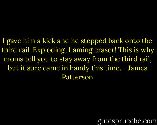 I gave him a kick and he stepped back onto the third rail. Exploding, flaming eraser! This is why moms tell you to stay away from the third rail, but it sure came in handy this time. - James Patterson