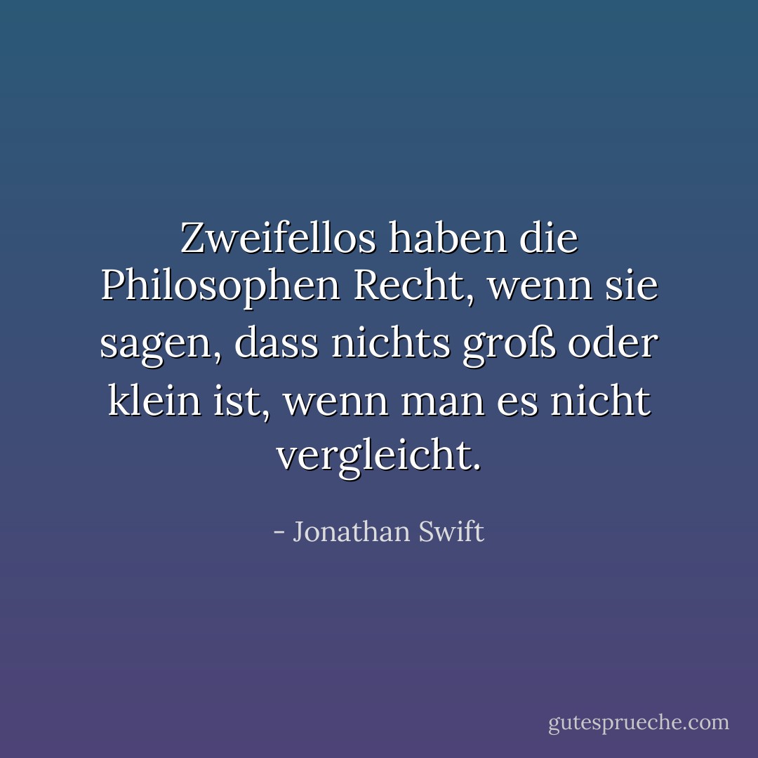 Zweifellos haben die Philosophen Recht, wenn sie sagen, dass nichts groß oder klein ist, wenn man es nicht vergleicht. - Jonathan Swift<