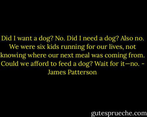 Did I want a dog? No. Did I need a dog? Also no. We were six kids running for our lives, not knowing where our next meal was coming from. Could we afford to feed a dog? Wait for it—no. - James Patterson