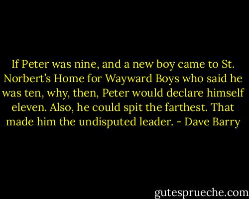 If Peter was nine, and a new boy came to St. Norbert’s Home for Wayward Boys who said he was ten, why, then, Peter would declare himself eleven. Also, he could spit the farthest. That made him the undisputed leader. - Dave Barry
