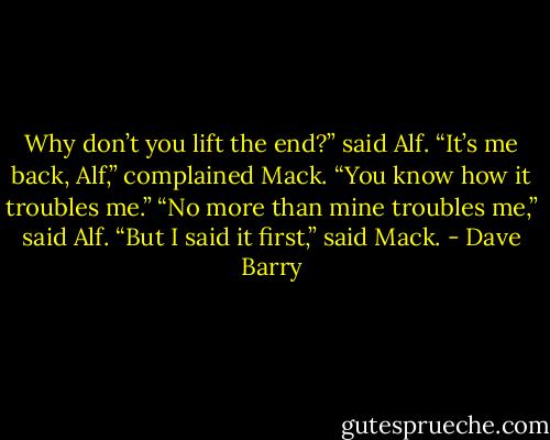Why don’t you lift the end?” said Alf.<br />“It’s me back, Alf,” complained Mack. “You know how it troubles me.”<br />“No more than mine troubles me,” said Alf.<br />“But I said it first,” said Mack. - Dave Barry