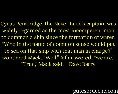 Cyrus Pembridge, the Never Land’s captain, was widely regarded as the most incompetent man to comman a ship since the formation of water.<br />“Who in the name of common sense would put to sea on that ship with that man in charge?” wondered Mack.<br />“Well,” Alf answered, “we are.”<br />“True,” Mack said. - Dave Barry