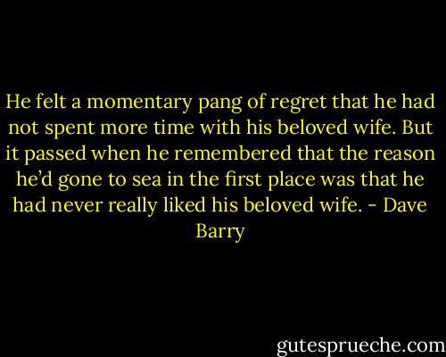 He felt a momentary pang of regret that he had not spent more time with his beloved wife. But it passed when he remembered that the reason he’d gone to sea in the first place was that he had never really liked his beloved wife. - Dave Barry