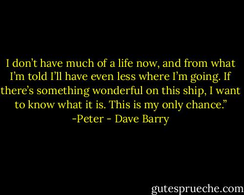 I don’t have much of a life now, and from what I’m told I’ll have even less where I’m going. If there’s something wonderful on this ship, I want to know what it is. This is my only chance.”<br />-Peter - Dave Barry