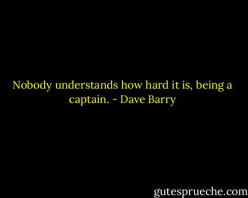 Nobody understands how hard it is, being a captain. - Dave Barry