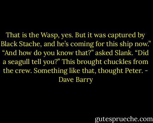 That is the Wasp, yes. But it was captured by Black Stache, and he’s coming for this ship now.”<br />“And how do you know that?” asked Slank. “Did a seagull tell you?” This brought chuckles from the crew.<br />Something like that, thought Peter. - Dave Barry