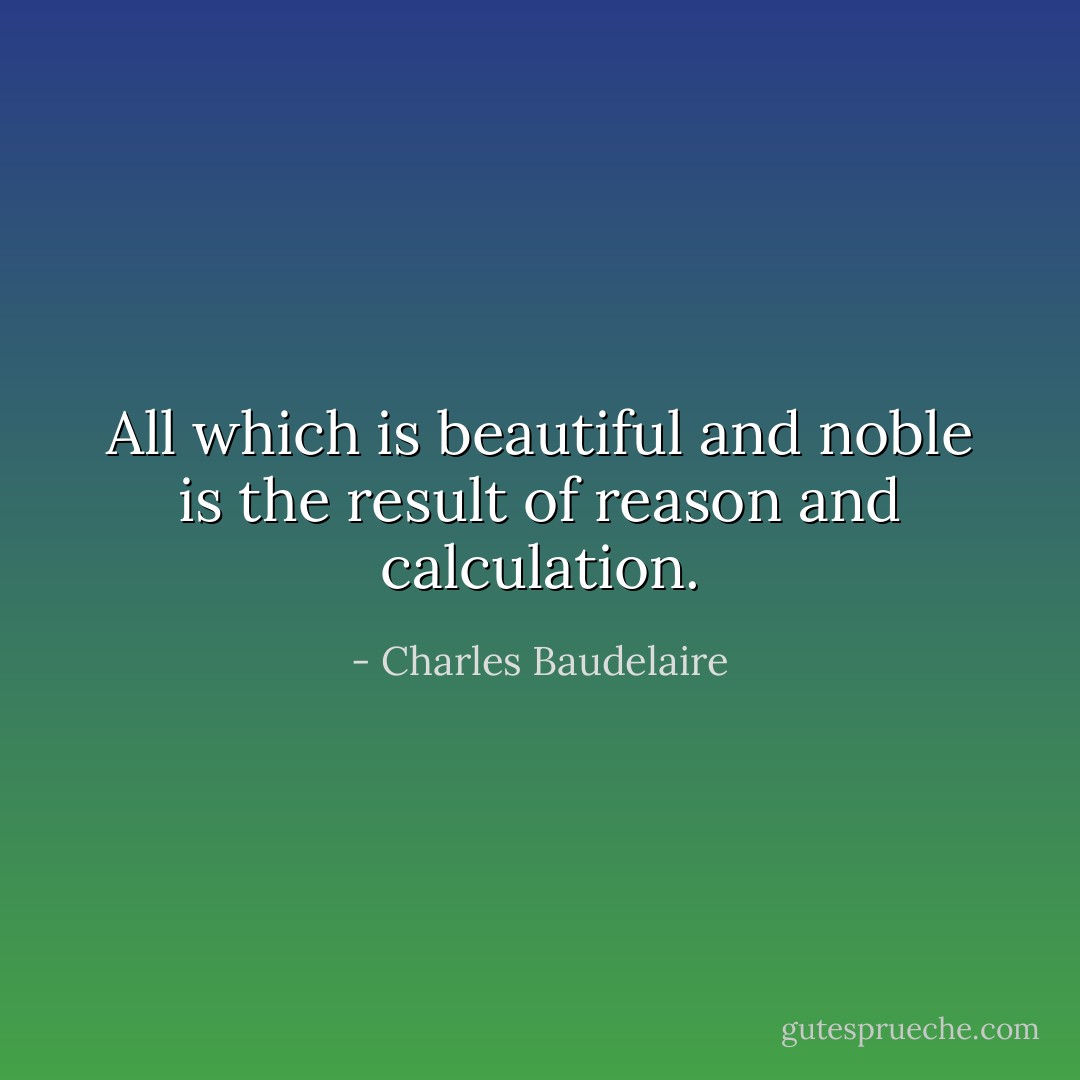 All which is beautiful and noble is the result of reason and calculation. - Charles Baudelaire