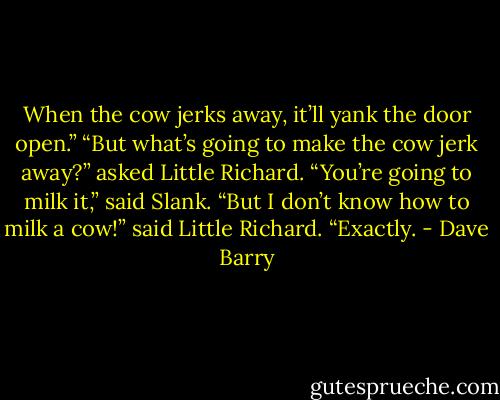 When the cow jerks away, it’ll yank the door open.”<br />“But what’s going to make the cow jerk away?” asked Little Richard.<br />“You’re going to milk it,” said Slank.<br />“But I don’t know how to milk a cow!” said Little Richard.<br />“Exactly. - Dave Barry