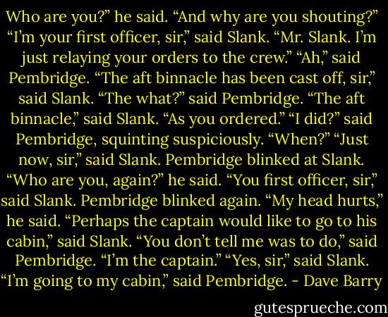 Who are you?” he said. “And why are you shouting?”<br />“I’m your first officer, sir,” said Slank. “Mr. Slank. I’m just relaying your orders to the crew.”<br />“Ah,” said Pembridge.<br />“The aft binnacle has been cast off, sir,” said Slank.<br />“The what?” said Pembridge.<br />“The aft binnacle,” said Slank. “As you ordered.”<br />“I did?” said Pembridge, squinting suspiciously. “When?”<br />“Just now, sir,” said Slank.<br />Pembridge blinked at Slank.<br />“Who are you, again?” he said.<br />“You first officer, sir,” said Slank.<br />Pembridge blinked again.<br />“My head hurts,” he said.<br />“Perhaps the captain would like to go to his cabin,” said Slank.<br />“You don’t tell me was to do,” said Pembridge. “I’m the captain.”<br />“Yes, sir,” said Slank.<br />“I’m going to my cabin,” said Pembridge. - Dave Barry