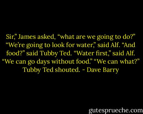 Sir,” James asked, “what are we going to do?”<br />“We’re going to look for water,” said Alf.<br />“And food?” said Tubby Ted.<br />“Water first,” said Alf. “We can go days without food.”<br />“We can what?” Tubby Ted shouted. - Dave Barry
