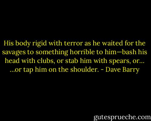 His body rigid with terror as he waited for the savages to something horrible to him—bash his head with clubs, or stab him with spears, or…<br />…or tap him on the shoulder. - Dave Barry