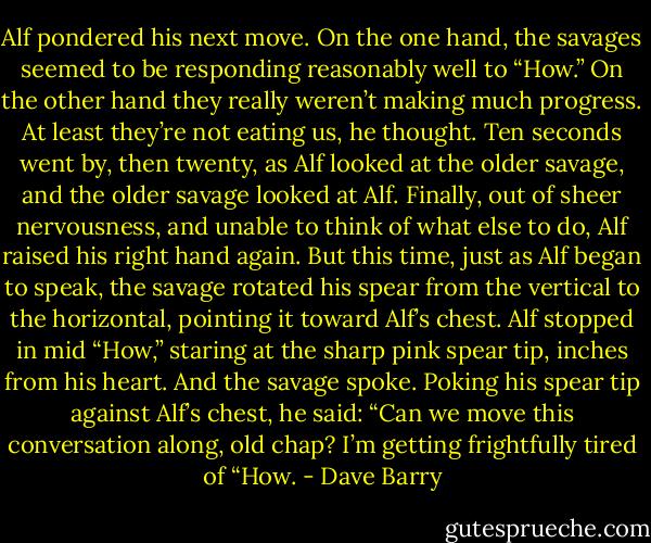 Alf pondered his next move. On the one hand, the savages seemed to be responding reasonably well to “How.” On the other hand they really weren’t making much progress.<br />At least they’re not eating us, he thought.<br />Ten seconds went by, then twenty, as Alf looked at the older savage, and the older savage looked at Alf. Finally, out of sheer nervousness, and unable to think of what else to do, Alf raised his right hand again. But this time, just as Alf began to speak, the savage rotated his spear from the vertical to the horizontal, pointing it toward Alf’s chest. Alf stopped in mid “How,” staring at the sharp pink spear tip, inches from his heart.<br />And the savage spoke.<br />Poking his spear tip against Alf’s chest, he said: “Can we move this conversation along, old chap? I’m getting frightfully tired of “How. - Dave Barry