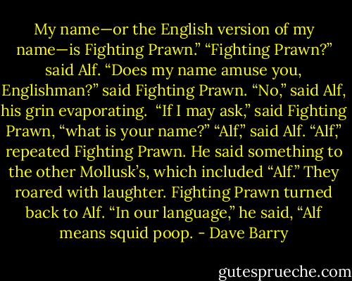 My name—or the English version of my name—is Fighting Prawn.”<br />“Fighting Prawn?” said Alf.<br />“Does my name amuse you, Englishman?” said Fighting Prawn.<br />“No,” said Alf, his grin evaporating. <br />“If I may ask,” said Fighting Prawn, “what is your name?”<br />“Alf,” said Alf.<br />“Alf,” repeated Fighting Prawn. He said something to the other Mollusk’s, which included “Alf.” They roared with laughter. Fighting Prawn turned back to Alf.<br />“In our language,” he said, “Alf means squid poop. - Dave Barry