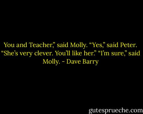 You and Teacher,” said Molly.<br />“Yes,” said Peter. “She’s very clever. You’ll like her.”<br />“I’m sure,” said Molly. - Dave Barry