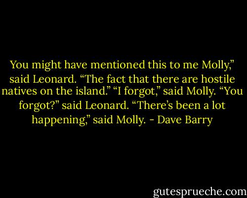 You might have mentioned this to me Molly,” said Leonard. “The fact that there are hostile natives on the island.”<br />“I forgot,” said Molly.<br />“You forgot?” said Leonard.<br />“There’s been a lot happening,” said Molly. - Dave Barry