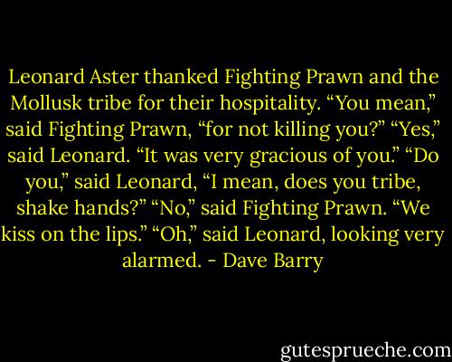 Leonard Aster thanked Fighting Prawn and the Mollusk tribe for their hospitality.<br />“You mean,” said Fighting Prawn, “for not killing you?”<br />“Yes,” said Leonard. “It was very gracious of you.”<br />“Do you,” said Leonard, “I mean, does you tribe, shake hands?”<br />“No,” said Fighting Prawn. “We kiss on the lips.”<br />“Oh,” said Leonard, looking very alarmed. - Dave Barry