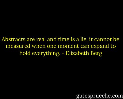 Abstracts are real and time is a lie, it cannot be measured when one moment can expand to hold everything. - Elizabeth Berg