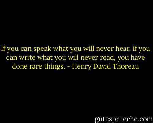 If you can speak what you will never hear, if you can write what you will never read, you have done rare things. - Henry David Thoreau