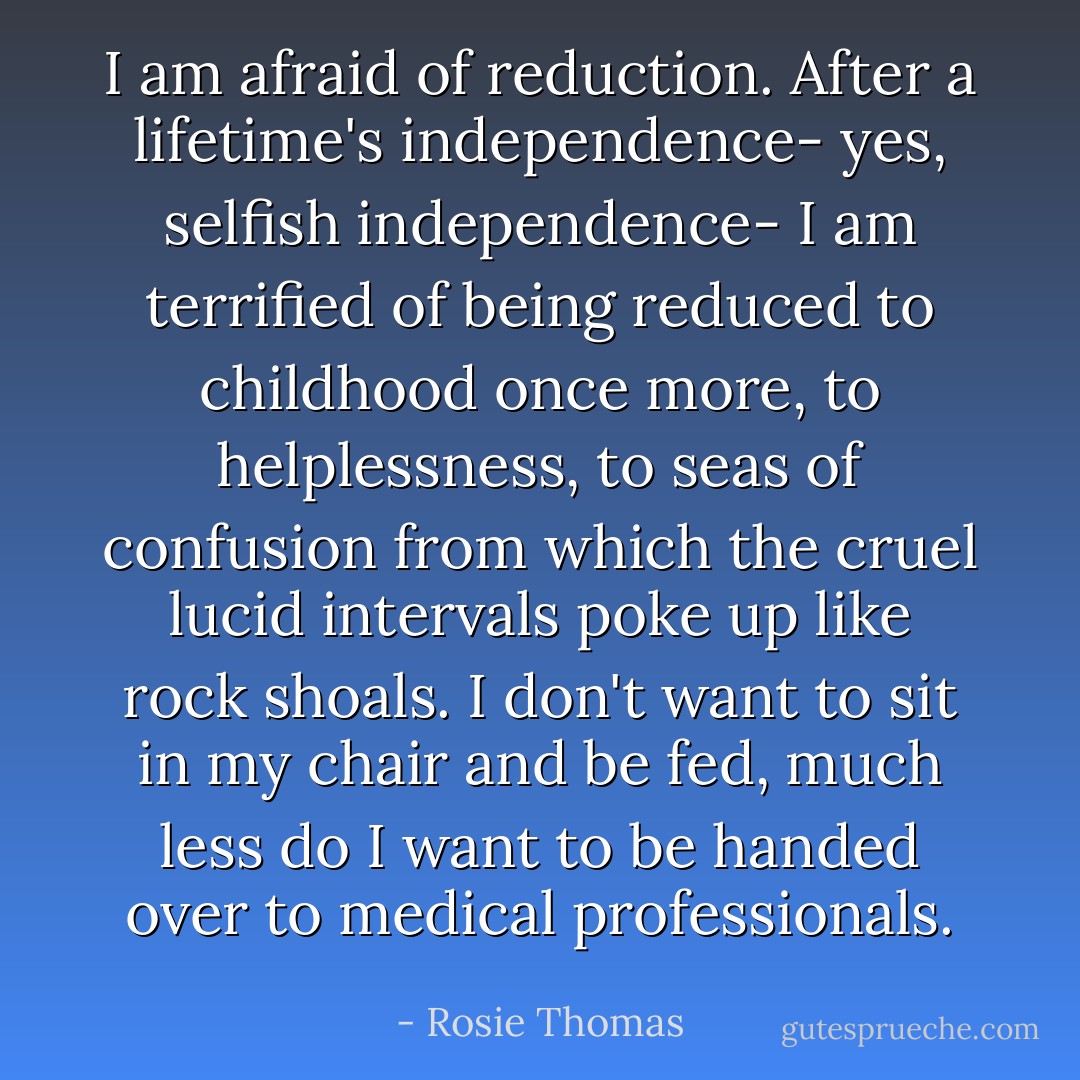 I am afraid of reduction. After a lifetime's independence- yes, selfish independence- I am terrified of being reduced to childhood once more, to helplessness, to seas of confusion from which the cruel lucid intervals poke up like rock shoals. I don't want to sit in my chair and be fed, much less do I want to be handed over to medical professionals. - Rosie Thomas