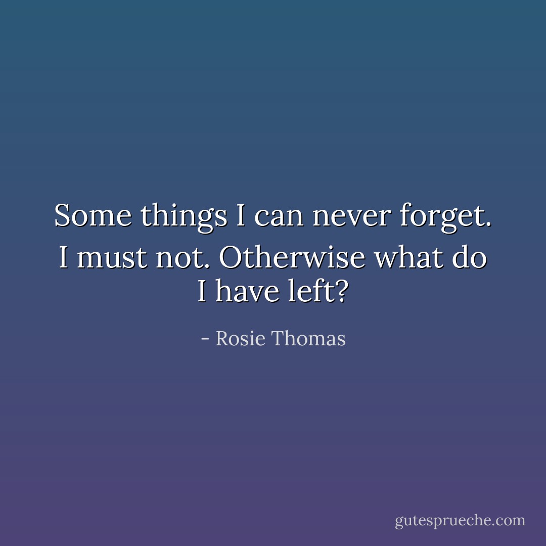 Some things I can never forget. I must not. Otherwise what do I have left? - Rosie Thomas