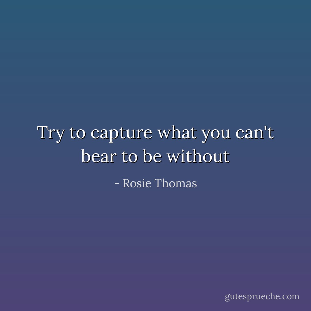 Try to capture what you can't bear to be without - Rosie Thomas