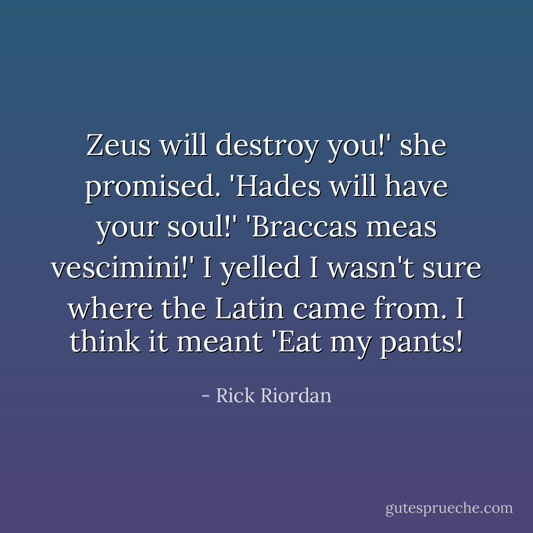 Zeus will destroy you!' she promised. 'Hades will have your soul!'<br />'<i>Braccas meas vescimini!</i>' I yelled<br />I wasn't sure where the Latin came from. I think it meant 'Eat my pants! - Rick Riordan