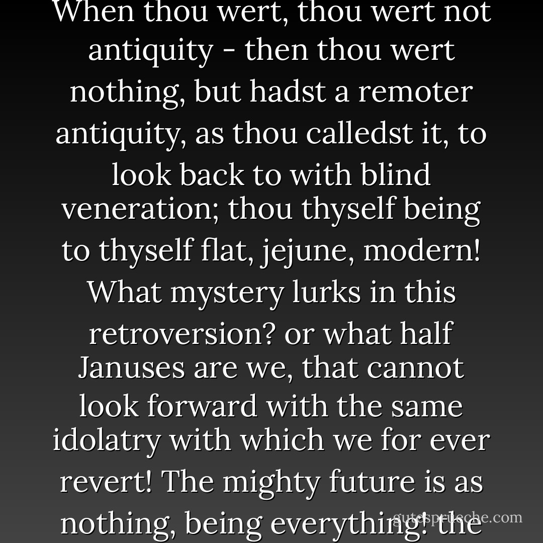Antiquity! thou wondrous charm, what art thou? that being nothing art everything? When thou wert, thou wert not antiquity - then thou wert nothing, but hadst a remoter antiquity, as thou calledst it, to look back to with blind veneration; thou thyself being to thyself flat, jejune, modern! What mystery lurks in this retroversion? or what half Januses are we, that cannot look forward with the same idolatry with which we for ever revert! The mighty future is as nothing, being everything! the past is everything, being nothing! - Charles Lamb