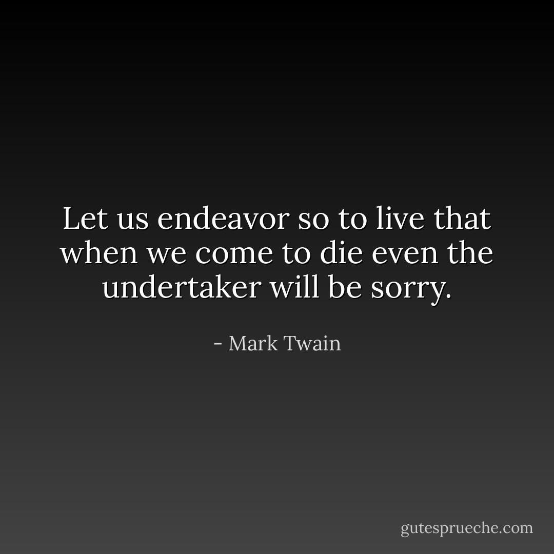 Let us endeavor so to live that when we come to die even the undertaker will be sorry. - Mark Twain