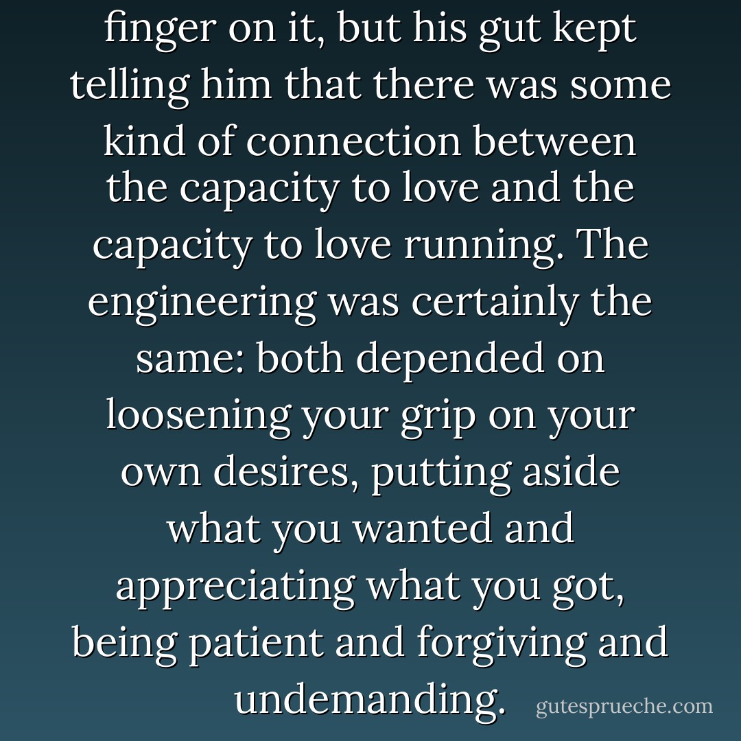 Vigil couldn't quite put his finger on it, but his gut kept telling him that there was some kind of connection between the capacity to love and the capacity to love running. The engineering was certainly the same: both depended on loosening your grip on your own desires, putting aside what you wanted and appreciating what you got, being patient and forgiving and undemanding. - Christopher McDougall