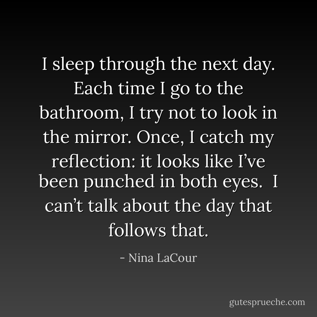 I sleep through the next day. Each time I go to the bathroom, I try not to look in the mirror. Once, I catch my reflection: it looks like I’ve been punched in both eyes.<br /><br />I can’t talk about the day that follows that. - Nina LaCour