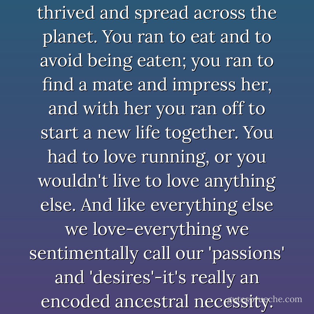 Distance running was revered because it was indispensable; it was the way we survived and thrived and spread across the planet. You ran to eat and to avoid being eaten; you ran to find a mate and impress her, and with her you ran off to start a new life together. You had to love running, or you wouldn't live to love anything else. And like everything else we love-everything we sentimentally call our 'passions' and 'desires'-it's really an encoded ancestral necessity. We were born to run; we were born because we run. - Christopher McDougall